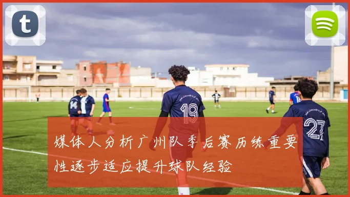 媒体人分析广州队季后赛历练重要性逐步适应提升球队经验