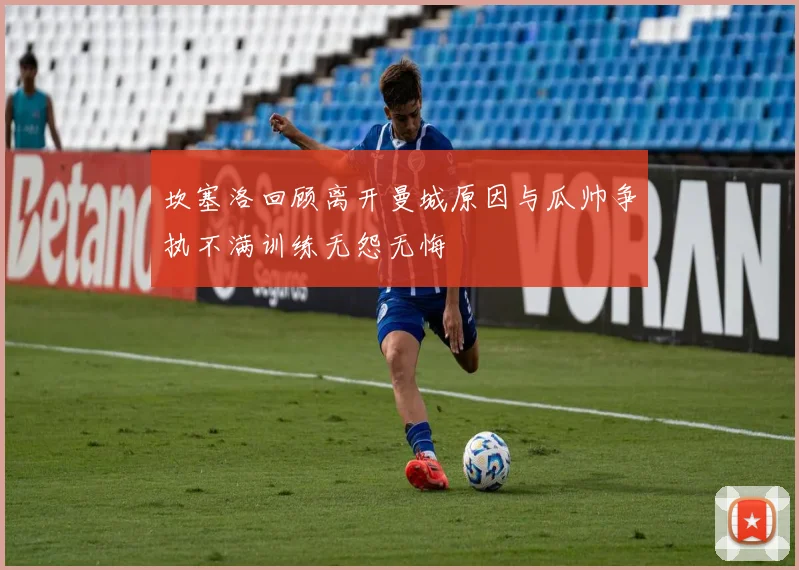 坎塞洛回顾离开曼城原因与瓜帅争执不满训练无怨无悔