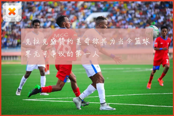 克拉克盛赞约基奇称其为当今篮球界无可争议的第一人