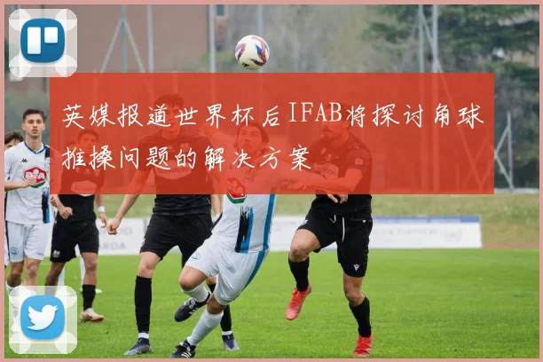 英媒报道世界杯后IFAB将探讨角球推搡问题的解决方案