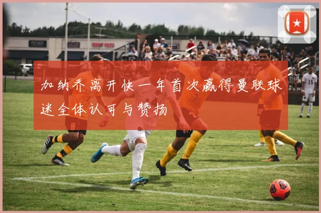 加纳乔离开快一年首次赢得曼联球迷全体认可与赞扬
