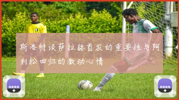 斯洛特谈萨拉赫首发的重要性与阿利松回归的激动心情