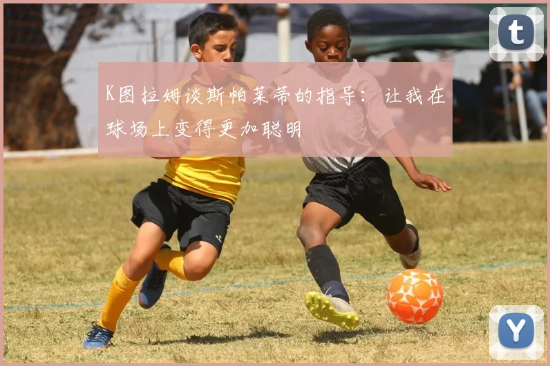 K图拉姆谈斯帕莱蒂的指导：让我在球场上变得更加聪明