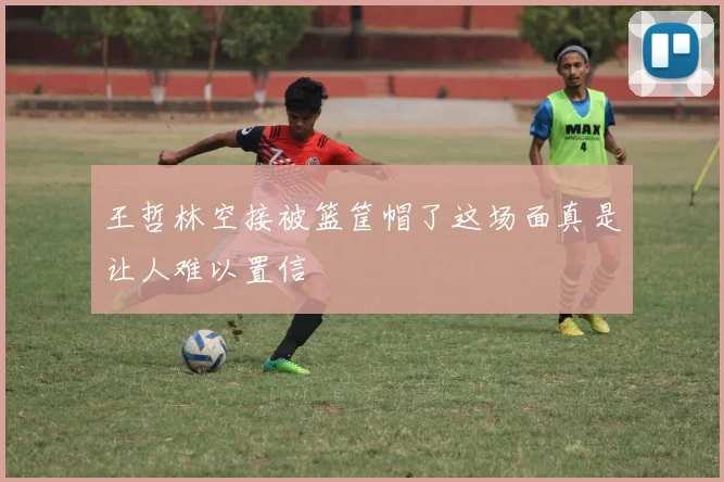 王哲林空接被篮筐帽了这场面真是让人难以置信
