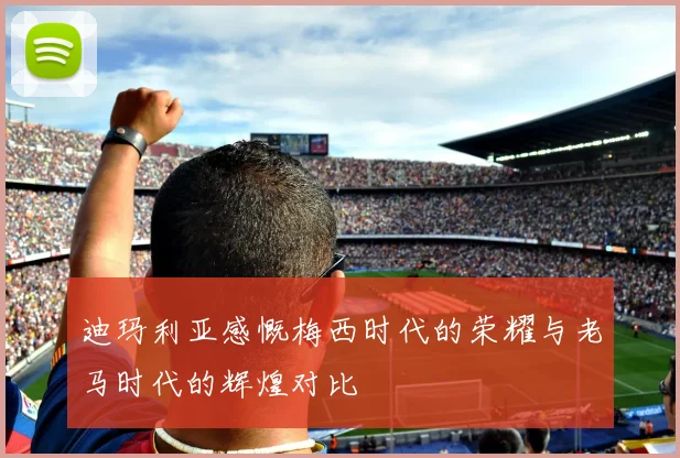迪玛利亚感慨梅西时代的荣耀与老马时代的辉煌对比
