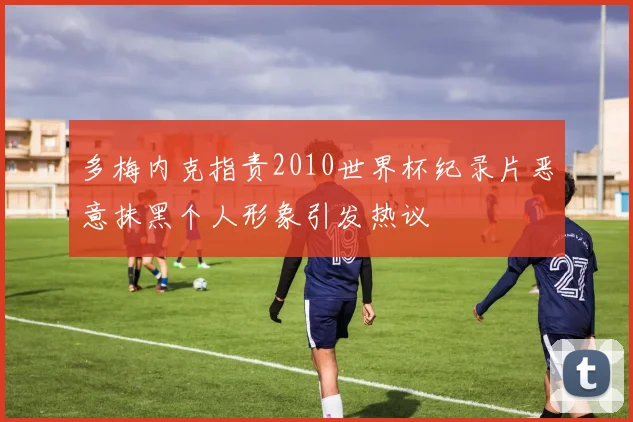 多梅内克指责2010世界杯纪录片恶意抹黑个人形象引发热议