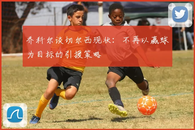 乔科尔谈切尔西现状：不再以赢球为目标的引援策略