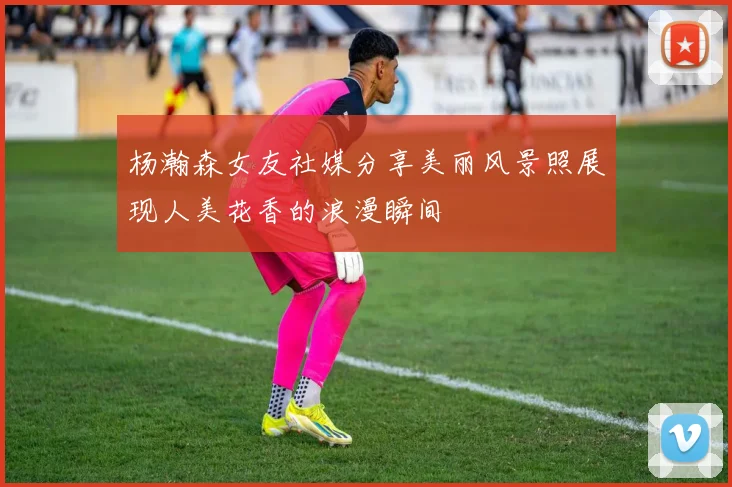 杨瀚森女友社媒分享美丽风景照展现人美花香的浪漫瞬间