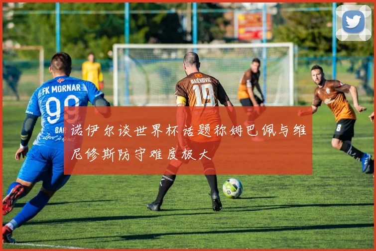 诺伊尔谈世界杯话题称姆巴佩与维尼修斯防守难度极大