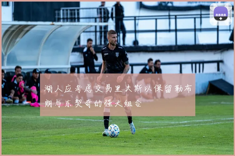 湖人应考虑交易里夫斯以保留勒布朗与东契奇的强大组合