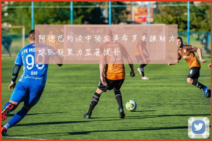 阿德巴约谈中场发声希罗共振助力球队凝聚力显著提升