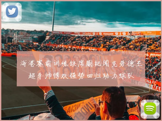 海港赛前训练缺席蒯纪闻克劳德王燊超李帅傅欢强势回归助力球队